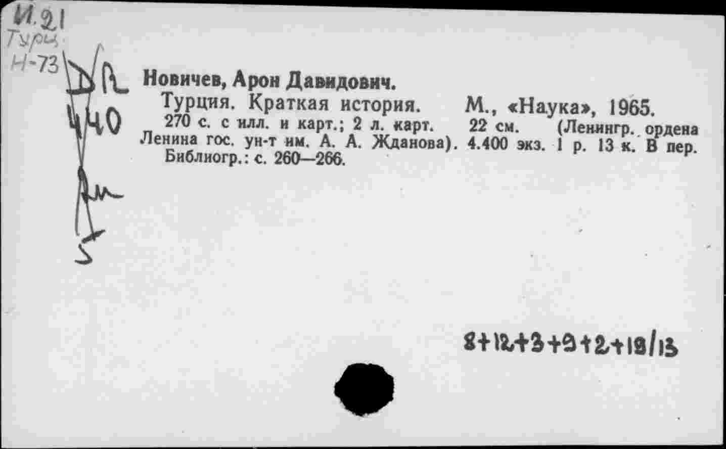 ﻿Новичев, Арон Давидович.
Турция. Краткая история. М., «Наука», 1965.
270 с. с илл. и карт.; 2 л. карт. 22 см. (Ленингр. ордена Ленина гос. ун-т им. А. А. Жданова). 4.400 экз. 1 р. 13 к. В пер.
Библиогр.: с. 260—266.
8+иЛЭ+в*2л10/|Ь